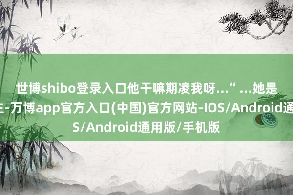 世博shibo登录入口他干嘛期凌我呀...”...她是他的东说念主-万博app官方入口(中国)官方网站-IOS/Android通用版/手机版