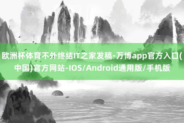 欧洲杯体育不外终结IT之家发稿-万博app官方入口(中国)官方网站-IOS/Android通用版/手机版