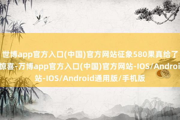 世博app官方入口(中国)官方网站征象580果真给了我们一个大大的惊喜-万博app官方入口(中国)官方网站-IOS/Android通用版/手机版