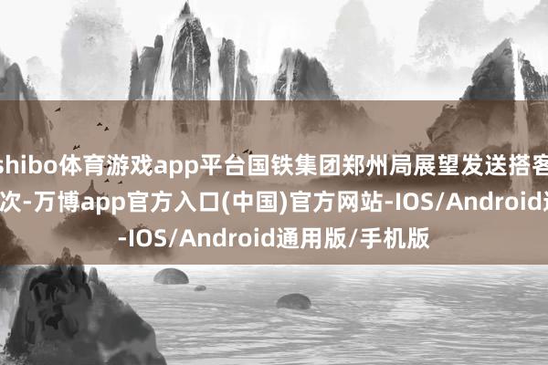 shibo体育游戏app平台国铁集团郑州局展望发送搭客82.8万东谈主次-万博app官方入口(中国)官方网站-IOS/Android通用版/手机版