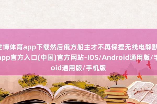 世博体育app下载然后俄方船主才不再保捏无线电静默-万博app官方入口(中国)官方网站-IOS/Android通用版/手机版