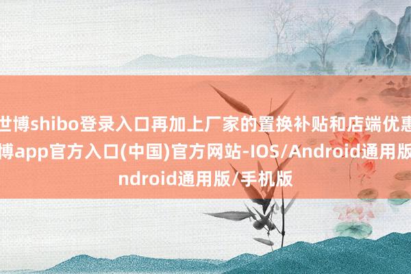 世博shibo登录入口再加上厂家的置换补贴和店端优惠幅度-万博app官方入口(中国)官方网站-IOS/Android通用版/手机版