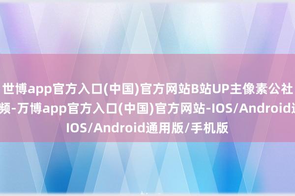 世博app官方入口(中国)官方网站B站UP主像素公社克己了一期视频-万博app官方入口(中国)官方网站-IOS/Android通用版/手机版