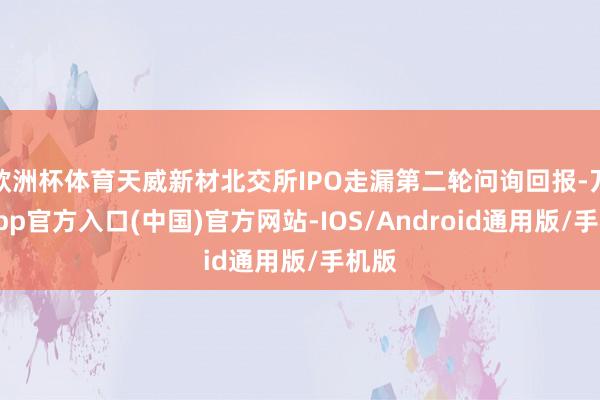 欧洲杯体育天威新材北交所IPO走漏第二轮问询回报-万博app官方入口(中国)官方网站-IOS/Android通用版/手机版