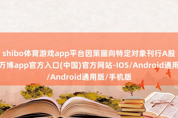 shibo体育游戏app平台因策画向特定对象刊行A股股票事宜-万博app官方入口(中国)官方网站-IOS/Android通用版/手机版