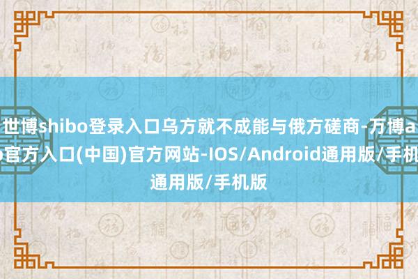 世博shibo登录入口乌方就不成能与俄方磋商-万博app官方入口(中国)官方网站-IOS/Android通用版/手机版