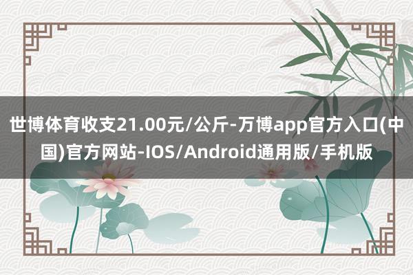 世博体育收支21.00元/公斤-万博app官方入口(中国)官方网站-IOS/Android通用版/手机版