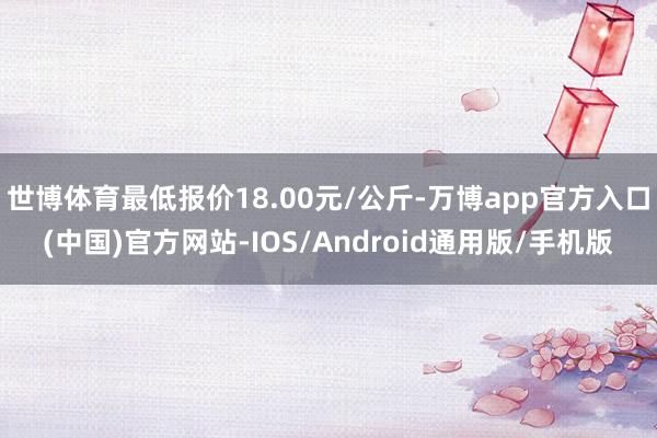 世博体育最低报价18.00元/公斤-万博app官方入口(中国)官方网站-IOS/Android通用版/手机版