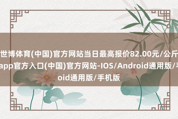 世博体育(中国)官方网站当日最高报价82.00元/公斤-万博app官方入口(中国)官方网站-IOS/Android通用版/手机版