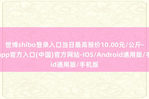 世博shibo登录入口当日最高报价10.00元/公斤-万博app官方入口(中国)官方网站-IOS/Android通用版/手机版