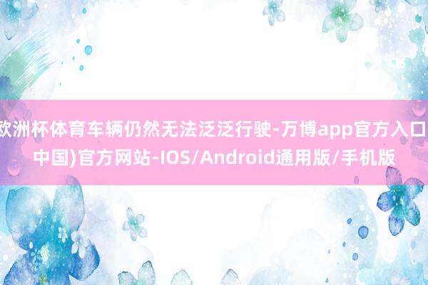 欧洲杯体育车辆仍然无法泛泛行驶-万博app官方入口(中国)官方网站-IOS/Android通用版/手机版