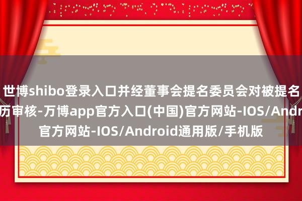 世博shibo登录入口并经董事会提名委员会对被提名东谈主进行任职阅历审核-万博app官方入口(中国)官方网站-IOS/Android通用版/手机版