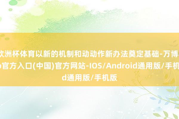 欧洲杯体育以新的机制和动动作新办法奠定基础-万博app官方入口(中国)官方网站-IOS/Android通用版/手机版