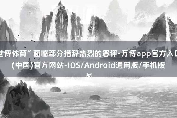 世博体育”面临部分措辞热烈的恶评-万博app官方入口(中国)官方网站-IOS/Android通用版/手机版