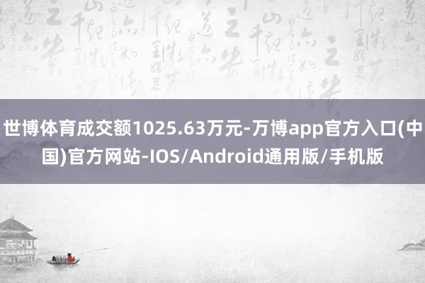 世博体育成交额1025.63万元-万博app官方入口(中国)官方网站-IOS/Android通用版/手机版