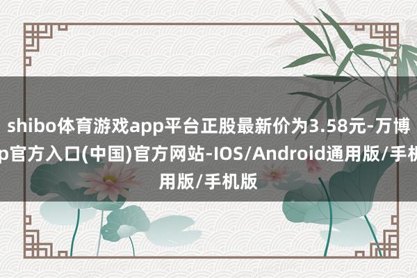 shibo体育游戏app平台正股最新价为3.58元-万博app官方入口(中国)官方网站-IOS/Android通用版/手机版