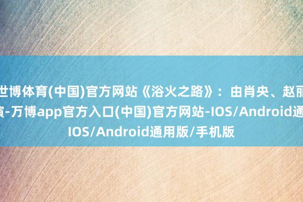 世博体育(中国)官方网站《浴火之路》：由肖央、赵丽颖、刘烨主演-万博app官方入口(中国)官方网站-IOS/Android通用版/手机版