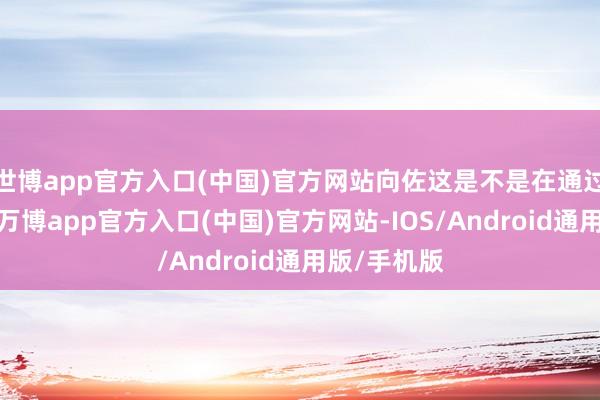 世博app官方入口(中国)官方网站向佐这是不是在通过这种方式-万博app官方入口(中国)官方网站-IOS/Android通用版/手机版