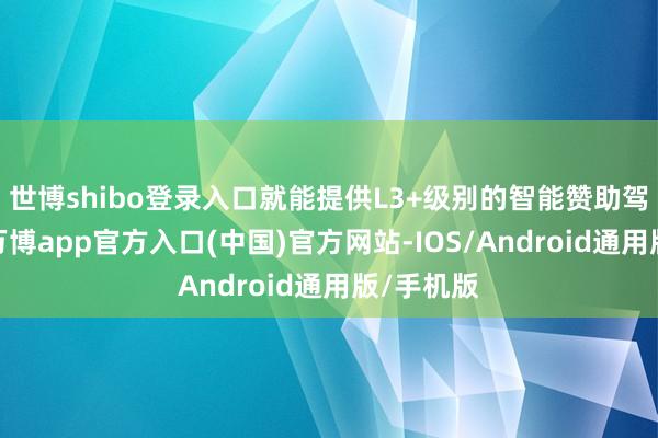 世博shibo登录入口就能提供L3+级别的智能赞助驾驶体验-万博app官方入口(中国)官方网站-IOS/Android通用版/手机版