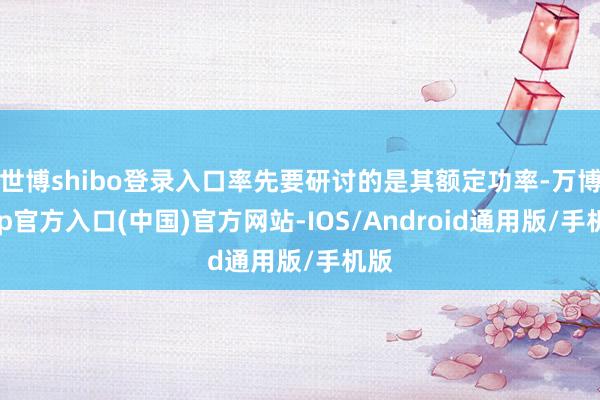 世博shibo登录入口率先要研讨的是其额定功率-万博app官方入口(中国)官方网站-IOS/Android通用版/手机版