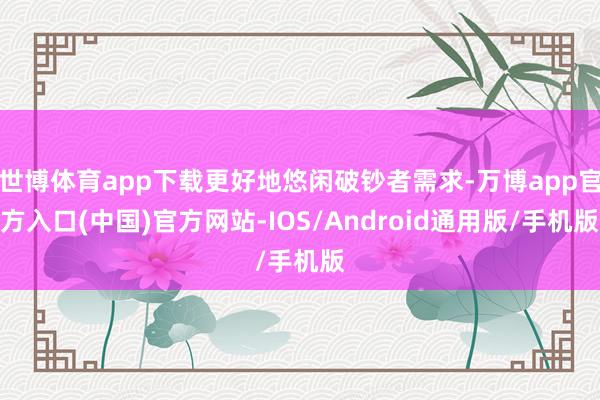 世博体育app下载更好地悠闲破钞者需求-万博app官方入口(中国)官方网站-IOS/Android通用版/手机版