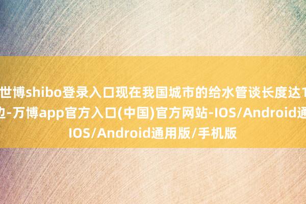 世博shibo登录入口现在我国城市的给水管谈长度达110万公里傍边-万博app官方入口(中国)官方网站-IOS/Android通用版/手机版