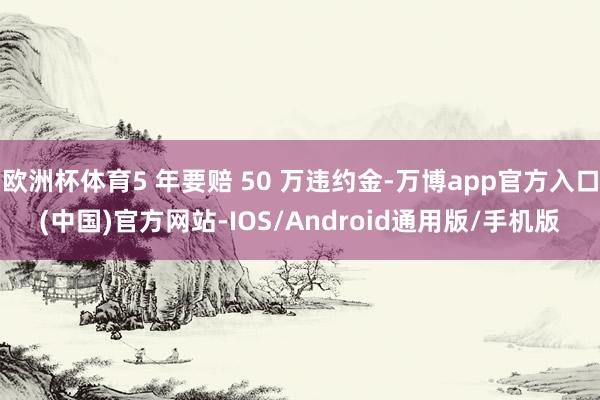 欧洲杯体育5 年要赔 50 万违约金-万博app官方入口(中国)官方网站-IOS/Android通用版/手机版