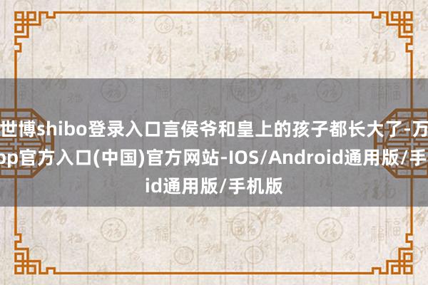 世博shibo登录入口言侯爷和皇上的孩子都长大了-万博app官方入口(中国)官方网站-IOS/Android通用版/手机版