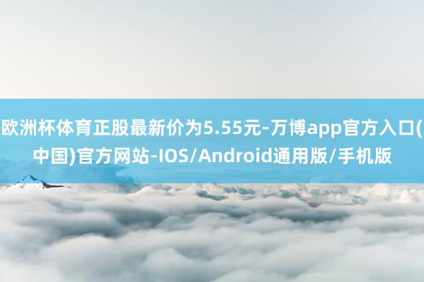 欧洲杯体育正股最新价为5.55元-万博app官方入口(中国)官方网站-IOS/Android通用版/手机版