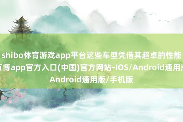 shibo体育游戏app平台这些车型凭借其超卓的性能和品性-万博app官方入口(中国)官方网站-IOS/Android通用版/手机版