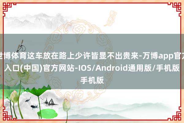 世博体育这车放在路上少许皆显不出贵来-万博app官方入口(中国)官方网站-IOS/Android通用版/手机版