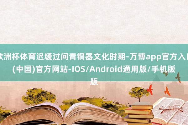 欧洲杯体育迟缓过问青铜器文化时期-万博app官方入口(中国)官方网站-IOS/Android通用版/手机版