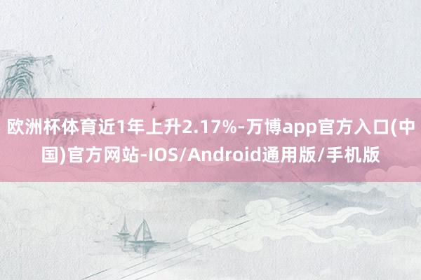 欧洲杯体育近1年上升2.17%-万博app官方入口(中国)官方网站-IOS/Android通用版/手机版