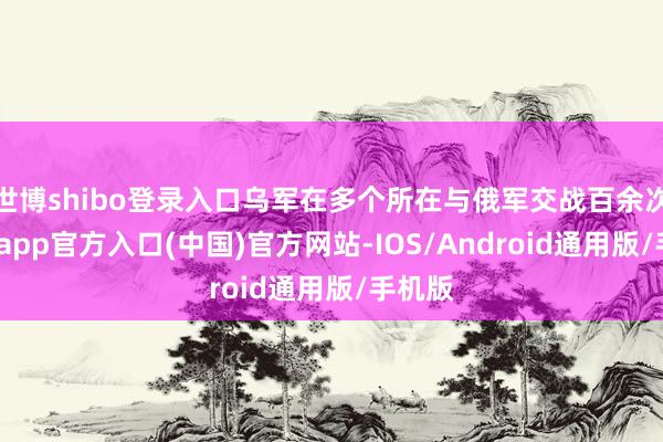 世博shibo登录入口乌军在多个所在与俄军交战百余次-万博app官方入口(中国)官方网站-IOS/Android通用版/手机版