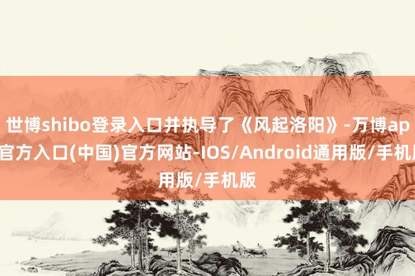 世博shibo登录入口并执导了《风起洛阳》-万博app官方入口(中国)官方网站-IOS/Android通用版/手机版