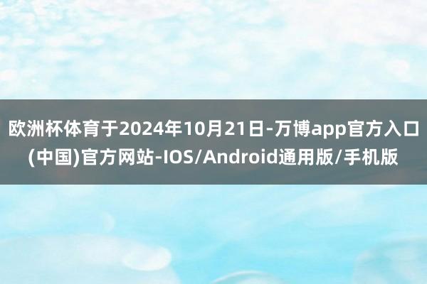 欧洲杯体育于2024年10月21日-万博app官方入口(中国)官方网站-IOS/Android通用版/手机版