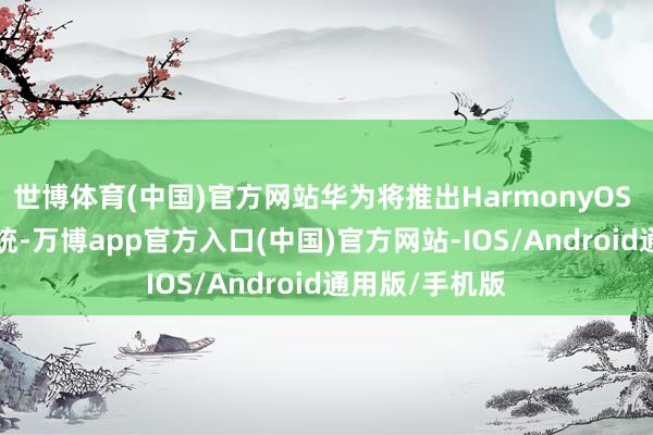 世博体育(中国)官方网站华为将推出HarmonyOS NEXT操作系统-万博app官方入口(中国)官方网站-IOS/Android通用版/手机版