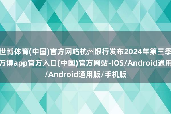 世博体育(中国)官方网站杭州银行发布2024年第三季度陈说称-万博app官方入口(中国)官方网站-IOS/Android通用版/手机版