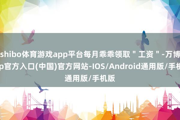 shibo体育游戏app平台每月乖乖领取＂工资＂-万博app官方入口(中国)官方网站-IOS/Android通用版/手机版