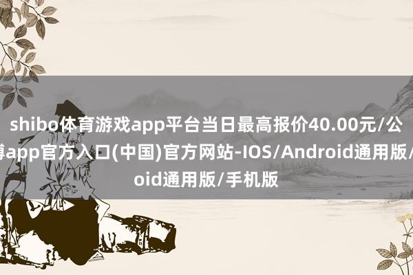 shibo体育游戏app平台当日最高报价40.00元/公斤-万博app官方入口(中国)官方网站-IOS/Android通用版/手机版