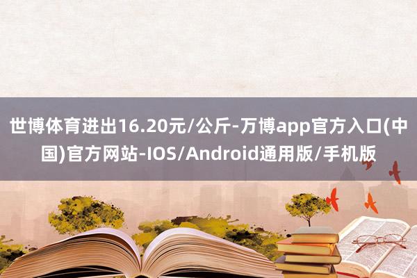 世博体育进出16.20元/公斤-万博app官方入口(中国)官方网站-IOS/Android通用版/手机版