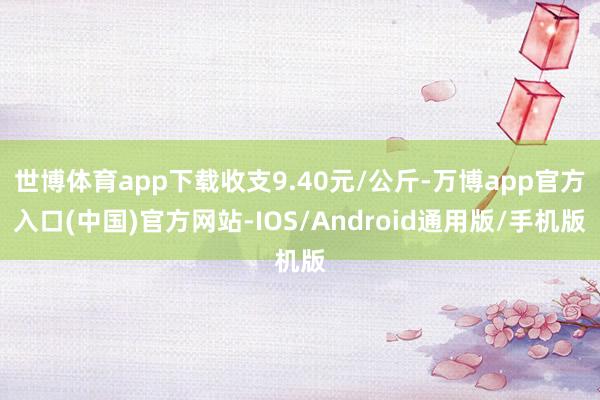 世博体育app下载收支9.40元/公斤-万博app官方入口(中国)官方网站-IOS/Android通用版/手机版