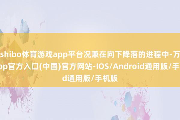 shibo体育游戏app平台况兼在向下降落的进程中-万博app官方入口(中国)官方网站-IOS/Android通用版/手机版