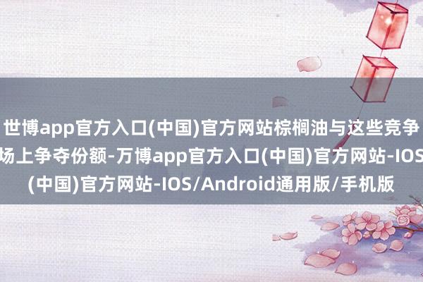 世博app官方入口(中国)官方网站棕榈油与这些竞争油品在专家植物油商场上争夺份额-万博app官方入口(中国)官方网站-IOS/Android通用版/手机版