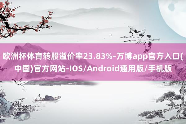 欧洲杯体育转股溢价率23.83%-万博app官方入口(中国)官方网站-IOS/Android通用版/手机版