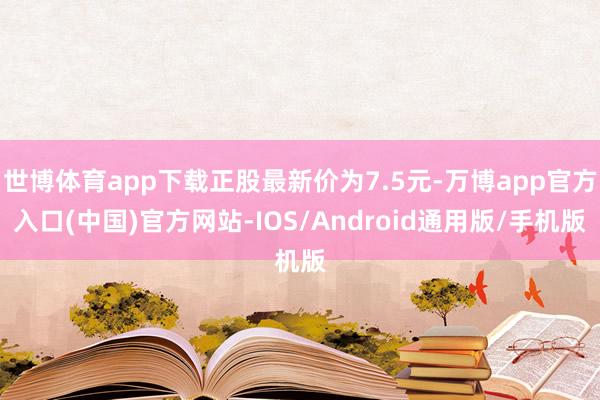 世博体育app下载正股最新价为7.5元-万博app官方入口(中国)官方网站-IOS/Android通用版/手机版