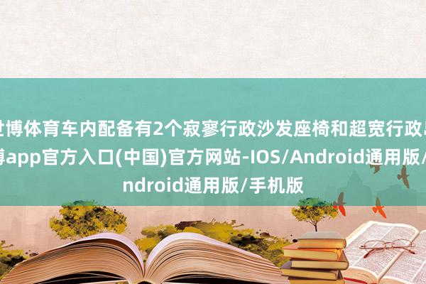 世博体育车内配备有2个寂寥行政沙发座椅和超宽行政岛台-万博app官方入口(中国)官方网站-IOS/Android通用版/手机版