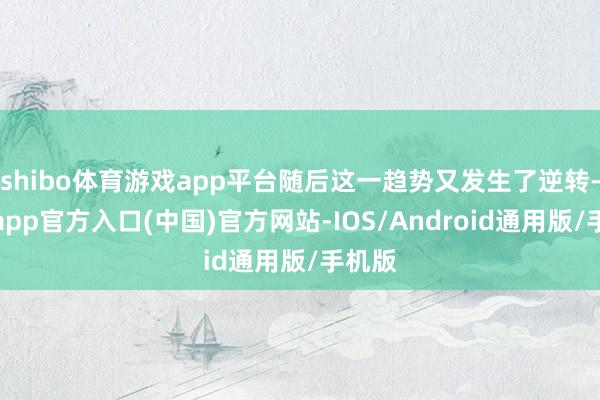 shibo体育游戏app平台随后这一趋势又发生了逆转-万博app官方入口(中国)官方网站-IOS/Android通用版/手机版