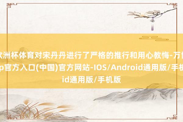 欧洲杯体育对宋丹丹进行了严格的推行和用心教悔-万博app官方入口(中国)官方网站-IOS/Android通用版/手机版