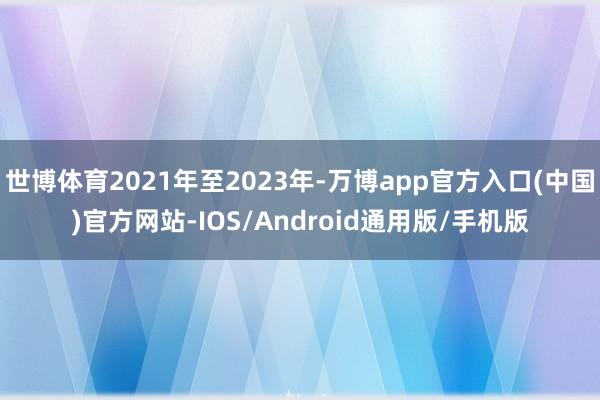 世博体育2021年至2023年-万博app官方入口(中国)官方网站-IOS/Android通用版/手机版